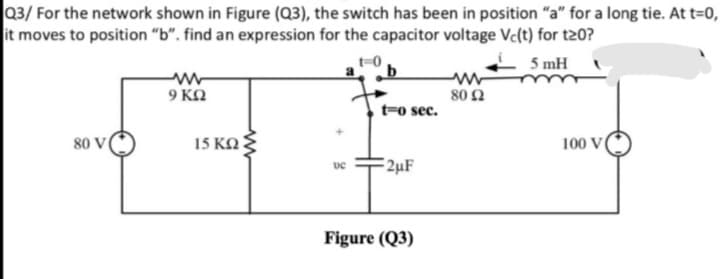 Q3/ For the network shown in Figure (Q3), the switch has been in position "a" for a long tie. At t=0,
it moves to position "b". find an expression for the capacitor voltage Vc(t) for t20?
5 mH
a b
9 KN
80 Ω
t-o sec.
80 V
15 KO:
100 V
2µF
Figure (Q3)
