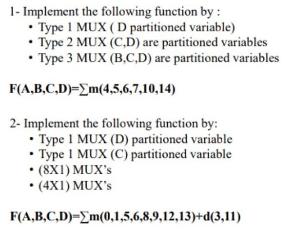 1- Implement the following function by :
• Type 1 MUX ( D partitioned variable)
• Type 2 MUX (C,D) are partitioned variables
• Type 3 MUX (B,C,D) are partitioned variables
F(A,B,C,D)=Em(4,5,6,7,10,14)
2- Implement the following function by:
• Type 1 MUX (D) partitioned variable
• Type 1 MUX (C) partitioned variable
(8X1) MUX's
• (4X1) MUX's
F(A,B,C,D)=Em(0,1,5,6,8,9,12,13)+d(3,11)
