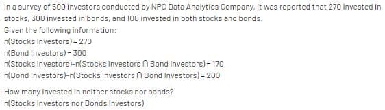 In a survey of 500 investors conducted by NPC Data Analytics Company, it was reported that 270 invested in
stocks, 300 invested in bonds, and 100 invested in both stocks and bonds.
Given the following information:
n(Stocks Investors) = 270
n(Bond Investors) = 300
n{Stocks Investors-n(Stocks Investors n Bond Investors) = 170
n(Bond Investors)-n(Stocks Investors n Bond Investors) = 200
How many invested in neither stocks nor bonds?
n(Stocks Investors nor Bonds Investors)
