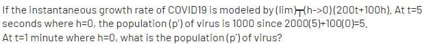 If the instantaneous growth rate of COVID19 is modeled by (limHh->0)(200t+100h). At t=5
seconds where h=0, the population (p') of virus is 1000 since 2000(5)+100(0)=5.
At t=1 minute where h=0, what is the population (p') of virus?
