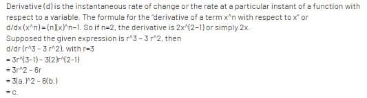 Derivative (d) is the instantaneous rate of change or the rate at a particular instant of a function with
respect to a variable. The formula for the 'derivative of a term x'n with respect to x' or
d/dx (x^n) = (nXxPn-1. So if n=2, the derivative is 2x(2-1) or simply 2x.
Supposed the given expression is r^3 - 3 r^2, then
d/dr (r*3 - 3 r^2), with r=3
= 3r(3-1) - 3(2)rY2-1)
= 3r^2 - 6r
= 3(a.^2 - 6(b.)
= C.
