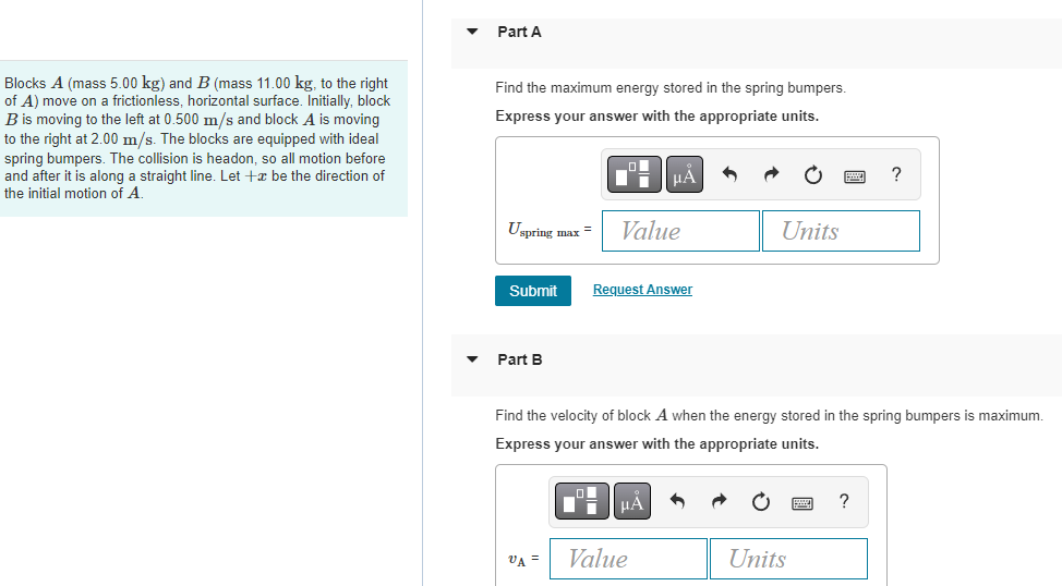 Blocks A (mass 5.00 kg) and B (mass 11.00 kg, to the right
of A) move on a frictionless, horizontal surface. Initially, block
B is moving to the left at 0.500 m/s and block A is moving
to the right at 2.00 m/s. The blocks are equipped with ideal
spring bumpers. The collision is headon, so all motion before
and after it is along a straight line. Let + be the direction of
the initial motion of A.
Part A
Find the maximum energy stored in the spring bumpers.
Express your answer with the appropriate units.
Uspring max = Value
Submit
Part B
VA =
μA
Request Answer
μÅ
Find the velocity of block A when the energy stored in the spring bumpers is maximum.
Express your answer with the appropriate units.
Value
Units
Units
?
?