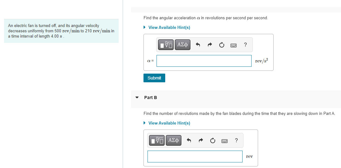 An electric fan is turned off, and its angular velocity
decreases uniformly from 500 rev/min to 210 rev/min in
a time interval of length 4.00 s
▼
Find the angular acceleration a in revolutions per second per second.
► View Available Hint(s)
a =
IVE ΑΣΦ
Submit
Part B
O
IVE ΑΣΦ
?
Find the number of revolutions made by the fan blades during the time that they are slowing down in Part A.
► View Available Hint(s)
?
rev/s²
rev