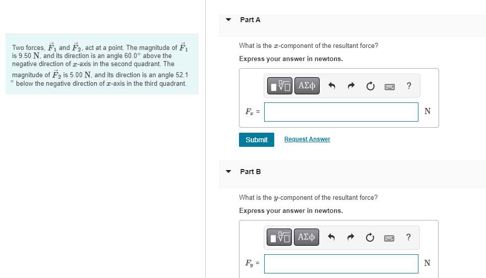 Two forces, F₁ and F₂, act at a point. The magnitude of F₁
is 9.50 N, and its direction is an angle 60.0° above the
negative direction of x-axis in the second quadrant. The
magnitude of F2 is 5.00 N, and its direction is an angle 52.1
° below the negative direction of x-axis in the third quadrant.
Part A
What is the x-component of the resultant force?
Express your answer in newtons.
[-] ΑΣΦ
F₂ =
Submit
Part B
Request Answer
What is the y-component of the resultant force?
Express your answer in newtons.
IVE ΑΣΦ
F₁ =
?
?
N
N