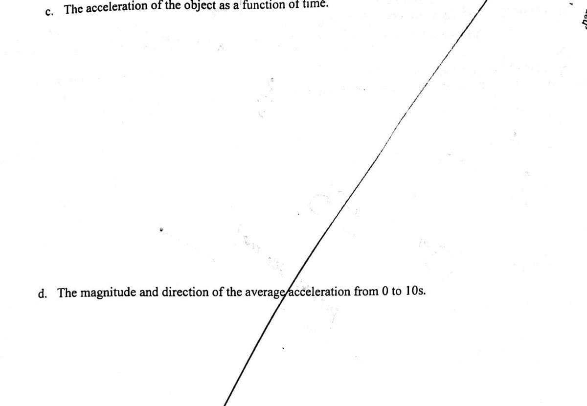 c. The acceleration of the object as a function of time.
d. The magnitude and direction of the average acceleration from 0 to 10s.