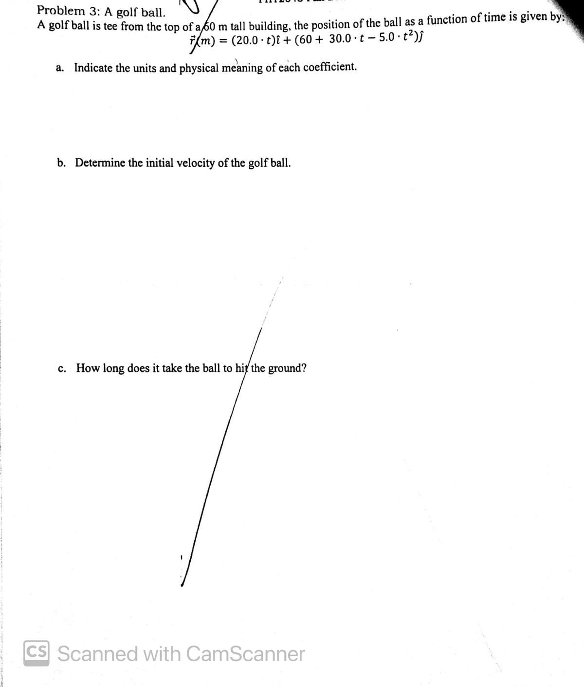 Problem 3: A golf ball.
A golf ball is tee from the top of a 60 m tall building, the position of the ball as a function of time is given by:
= (20.0 · t)î + (60+ 30.0·t − 5.0 · t²)ĵ
7(m)
(m)
a. Indicate the units and physical meaning of each coefficient.
b. Determine the initial velocity of the golf ball.
c. How long does it take the ball to hit the ground?
CS Scanned with CamScanner