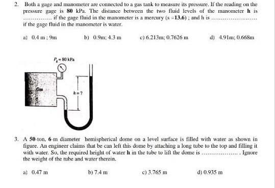 2. Both a gage and manometer are connected to a gas tank to measure its pressure. If the reading on the
pressure gage is 80 kPa. The distance between the two fluid levels of the manometer h is
if the gage fluid in the manometer is a mercury (s =13.6) ; and h is
if the gage fluid in the manometer is water.
c) 6.213m; 0.7626 m
d) 4.91m: 0.668m
a) 0.4 m: 9m
b) 0.9m; 4.3 m
P- 80 kPa
3. A 50 ton, 6-m diameter hemispherical dome on a level surface is filled with water as shown in
figure. An engineer claims that be can left this dome by attaching a long tube to the top and filling it
with water. So, the required height ol water h in the tube to lift the dome is
the weight of the rube and water therein.
. Ignore
a) 0.47 m
b) 7.4 m
c) 3.765 m
d) 0.935 m
