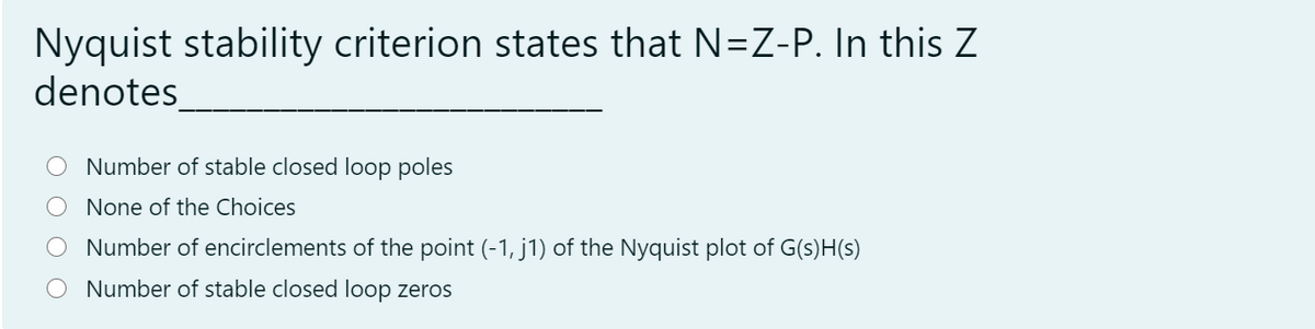 Nyquist stability criterion states that N=Z-P. In this Z
denotes_
Number of stable closed loop poles
None of the Choices
Number of encirclements of the point (-1, j1) of the Nyquist plot of G(s)H(s)
Number of stable closed loop zeros
