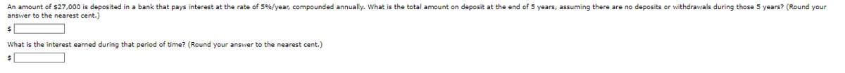 An amount of $27,000 is deposited in a bank that pays interest at the rate of 5%/year, compounded annually. What is the total amount on deposit at the end of 5 years, assuming there are no deposits or withdrawals during those 5 years? (Round your
answer to the nearest cent.)
$
What is the interest earned during that period of time? (Round your answer to the nearest cent.)