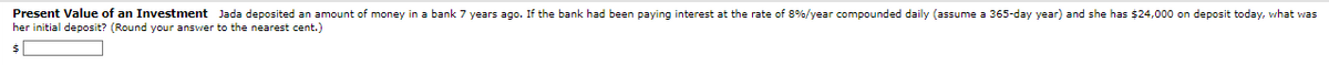 Present Value of an Investment Jada deposited an amount of money in a bank 7 years ago. If the bank had been paying interest at the rate of 8% / year compounded daily (assume a 365-day year) and she has $24,000 on deposit today, what was
her initial deposit? (Round your answer to the nearest cent.)