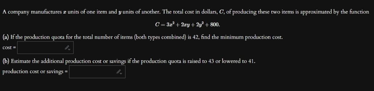 A company manufactures a units of one item and y units of another. The total cost in dollars, C, of producing these two items is approximated by the function
C = 3x² + 2xy + 2y² + 800.
(a) If the production quota for the total number of items (both types combined) is 42, find the minimum production cost.
cost =
(b) Estimate the additional production cost or savings if the production quota is raised to 43 or lowered to 41.
production cost or savings =