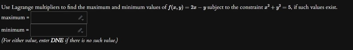 Use Lagrange multipliers to find the maximum and minimum values of ƒ(x, y) = 2x − y subject to the constraint x² + y² = 5, if such values exist.
maximum =
minimum =
(For either value, enter DNE if there is no such value.)