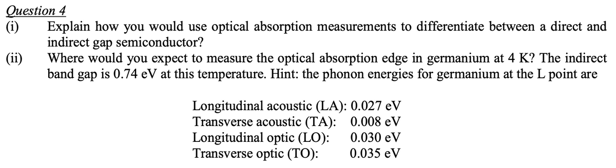 Question 4
(i) Explain how you would use optical absorption measurements to differentiate between a direct and
indirect gap semiconductor?
(ii)
Where would you expect to measure the optical absorption edge in germanium at 4 K? The indirect
band gap is 0.74 eV at this temperature. Hint: the phonon energies for germanium at the L point are
Longitudinal acoustic (LA): 0.027 eV
Transverse acoustic (TA): 0.008 eV
0.030 eV
0.035 eV
Longitudinal optic (LO):
Transverse optic (TO):