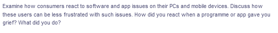 Examine how consumers react to software and app issues on their PCs and mobile devices. Discuss how
these users can be less frustrated with such issues. How did you react when a programme or app gave you
grief? What did you do?
