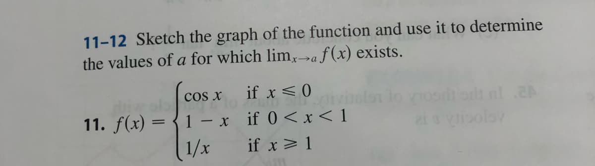 11-12 Sketch the graph of the function and use it to determine
the values of a for which limx→a f(x) exists.
COS X
11. f(x) = 1 x
1/x
if x ≤ 0
EM SILL.
if 0<x< 1
if x ≥ 1
nl .2A
polsy