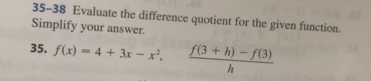 35-38 Evaluate the difference quotient for the given function.
Simplify your answer.
35. f(x) = 4 + 3x - x²,
f(3 +h)-f(3)
h