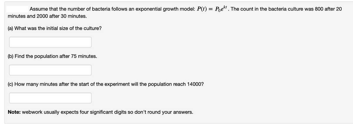 Assume that the number of bacteria follows an exponential growth model: P(t) = Poekt . The count in the bacteria culture was 800 after 20
minutes and 2000 after 30 minutes.
(a) What was the initial size of the culture?
(b) Find the population after 75 minutes.
(c) How many minutes after the start of the experiment will the population reach 14000?
Note: webwork usually expects four significant digits so don't round your answers.
