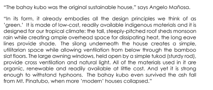 "The bahay kubo was the original sustainable house," says Angelo Mañosa.
"In its form, it already embodies all the design principles we think of as
'green.' It is made of low-cost, readily available indigenous materials and it is
designed for our tropical climate: the tall, steeply-pitched roof sheds monsoon
rain while creating ample overhead space for dissipating heat, the long eave
lines provide shade. The silong underneath the house creates a simple,
utilitarian space while allowing ventilation from below through the bamb00
slat floors. The large awning windows, held open by a simple tukod (sturdy rod),
provide cross ventilation and natural light. All of the materials used in it are
organic, renewable and readily available at little cost. And yet it is strong
enough to withstand typhoons. The bahay kubo even survived the ash fall
from Mt. Pinatubo, when more 'modern' houses collapsed."
