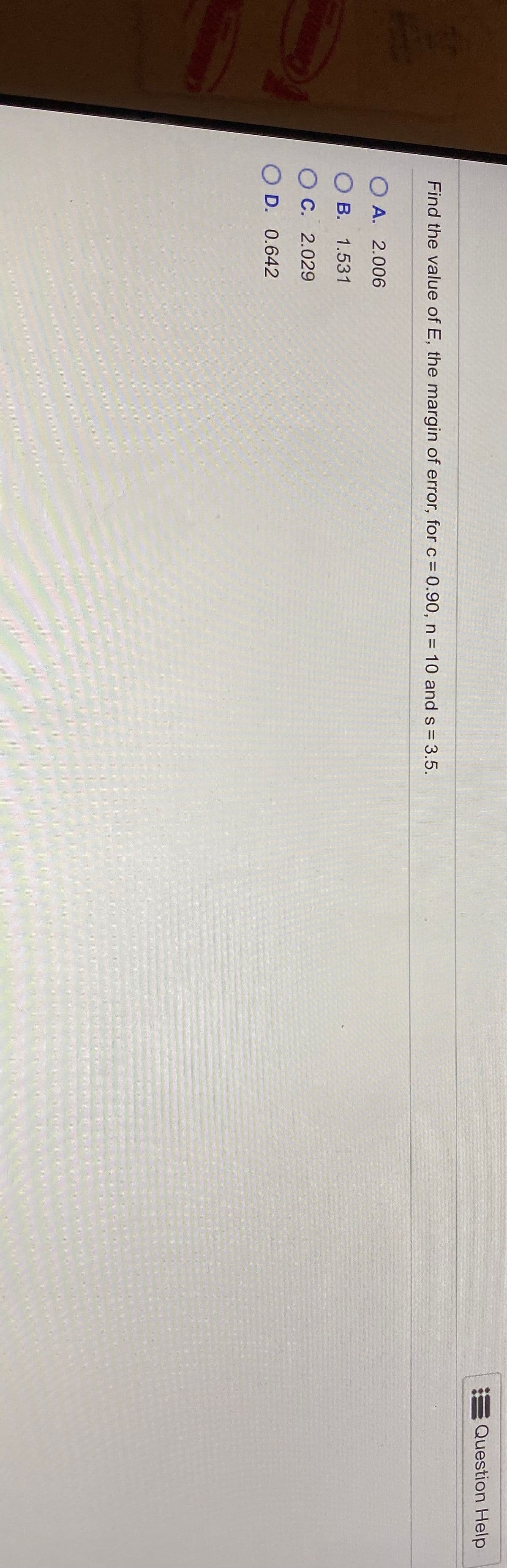Question Help
Find the value of E, the margin of error, for c = 0.90, n = 10 and s = 3.5.
%3D
О А. 2.006
B. 1.531
С. 2.029
D. 0.642

