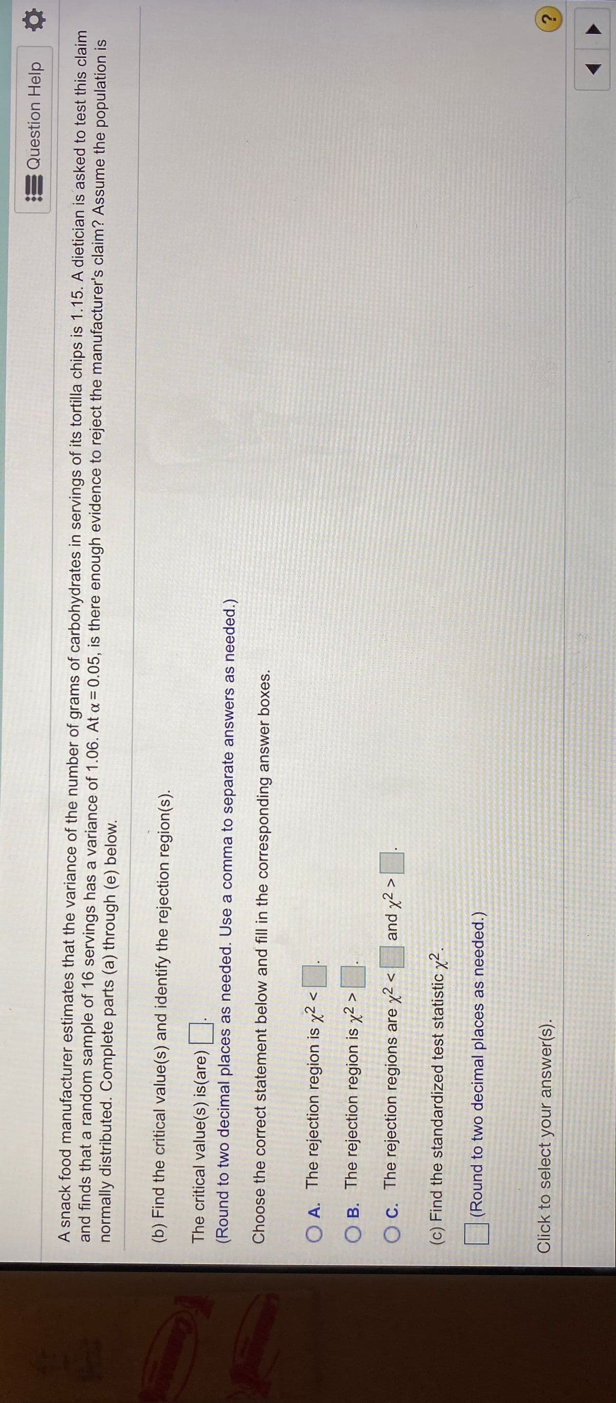 E Question Help
A snack food manufacturer estimates that the variance of the number of grams of carbohydrates in servings of its tortilla chips is 1.15. A dietician is asked to test this claim
and finds that a random sample of 16 servings has a variance of 1.06. At a = 0.05, is there enough evidence to reject the manufacturer's claim? Assume the population is
normally distributed. Complete parts (a) through (e) below.
(b) Find the critical value(s) and identify the rejection region(s).
The critical value(s) is(are)
(Round to two decimal places as needed. Use a comma to separate answers as needed.)
Choose the correct statement below and fill in the corresponding answer boxes.
O A. The rejection region is x2 <
O B. The rejection region is x² >
O C. The rejection regions are x2 <
and y2 >
(c) Find the standardized test statistic y2.
(Round to two decimal places as needed.)
Click to select your answer(s).
