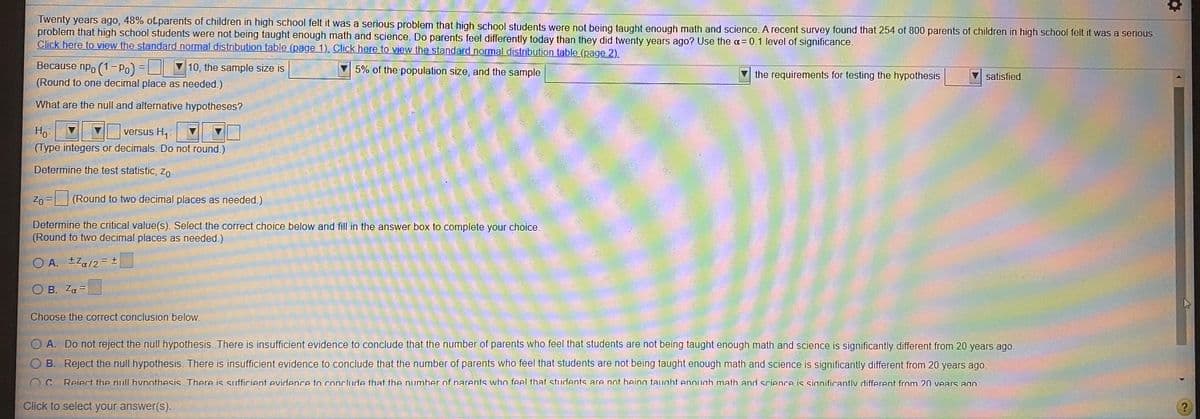 Twenty years ago, 48% of parents of children in high school felt it was a serious problem that high school students were not being taught enough math and science. A recent survey found that 254 of 800 parents of children in high school felt it was a serious
problem that high school students were not being taught enough math and science. Do parents feel differently today than they did twenty years ago? Use the a=0.1 level of significance.
Click here to view the standard normal distribution table (page 1). Click here to view the standard normal distribution table (page 2).
Because npo (1- Po) = V 10, the sample size is
5% of the population size, and the sample
the requirements for testing the hypothesis
satisfied.
(Round to one decimal place as needed.)
What are the null and alternative hypotheses?
Ho-
(Type integers or decimals. Do not round.)
versus H,
Determine the test statistic, Zo-
Zo
(Round to two decimal places as needed.)
Determine the critical value(s). Select the correct choice below and fill in the answer box to complete your choice.
(Round to two decimal places as needed.)
O A. ±Za/2= ±
O B. Za =
Choose the correct conclusion below.
O A. Do not reject the null hypothesis. There is insufficient evidence to conclude that the number of parents who feel that students are not being taught enough math and science is significantly different from 20 years ago.
O B. Reject the null hypothesis. There is insufficient evidence to conclude that the number of parents who feel that students are not being taught enough math and science is significantly different from 20 years ago.
Reiect the null hvnothesis There is suifficient evidence to conclude that the number of parents who feel that students are not beina taught enoudh math and science is sianificantly different fror
20 vears ago
Click to select your answer(s).
