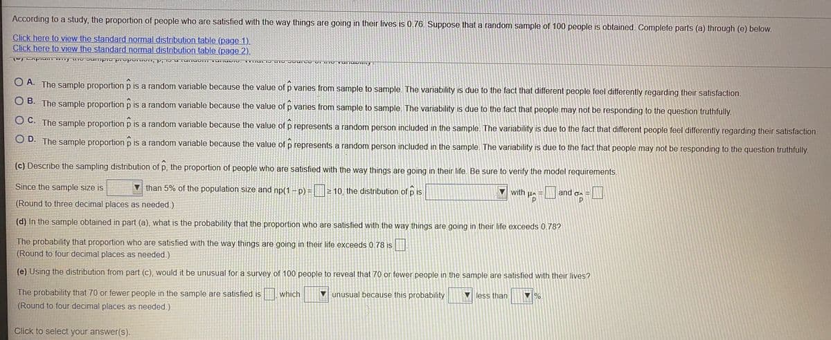 According to a study, the proportion of people who are satisfied with the way things are going in their lives is 0.76. Suppose that a random sample of 100 people is obtained. Complete parts (a) through (e) below.
Click here to view the standard normal distribution table (page 1).
Click here to view the standard normal distribution table (page 2).
TIILAL I LIIV
O A. The sample proportion p is a random variable because the value of p varies from sample to sample. The variability is due to the fact that different people feel differently regarding their satisfaction.
O B. The sample proportion p is a random variable because the value of p varies from sample to sample. The variability is due to the fact that people may not be responding to the question truthfully.
O C. The sample proportion p is a random variable because the value of p represents a random person included in the sample. The variability is due to the fact that different people feel differently regarding their satisfaction.
O D. The sample proportion p is a random variable because the value of p represents a random person included in the sample. The variability is due to the fact that people may not be responding to the question truthfully.
(c) Describe the sampling distribution of p, the proportion of people who are satisfied with the way things are going in their life. Be sure to verify the model requirements.
Since the sample size is
than 5% of the population size and np(1 - p) = | |2 10, the distribution of p is
with p= and oa
(Round to three decimal places as needed.)
(d) In the sample obtained in part (a), what is the probability that the proportion who are satisfied with the way things are going in their life exceeds 0.78?
The probability that proportion who are satisfied with the way things are going in their life exceeds 0.78 is
(Round to four decimal places as needed.)
(e) Using the distribution from part (c), would it be unusual for a survey of 100 people to reveal that 70 or fewer people in the sample are satisfied with their lives?
The probability that 70 or fewer people in the sample are satisfied is which
unusual because this probability
less than
%.
(Round to four decimal places as needed.)
Click to select your answer(S).
