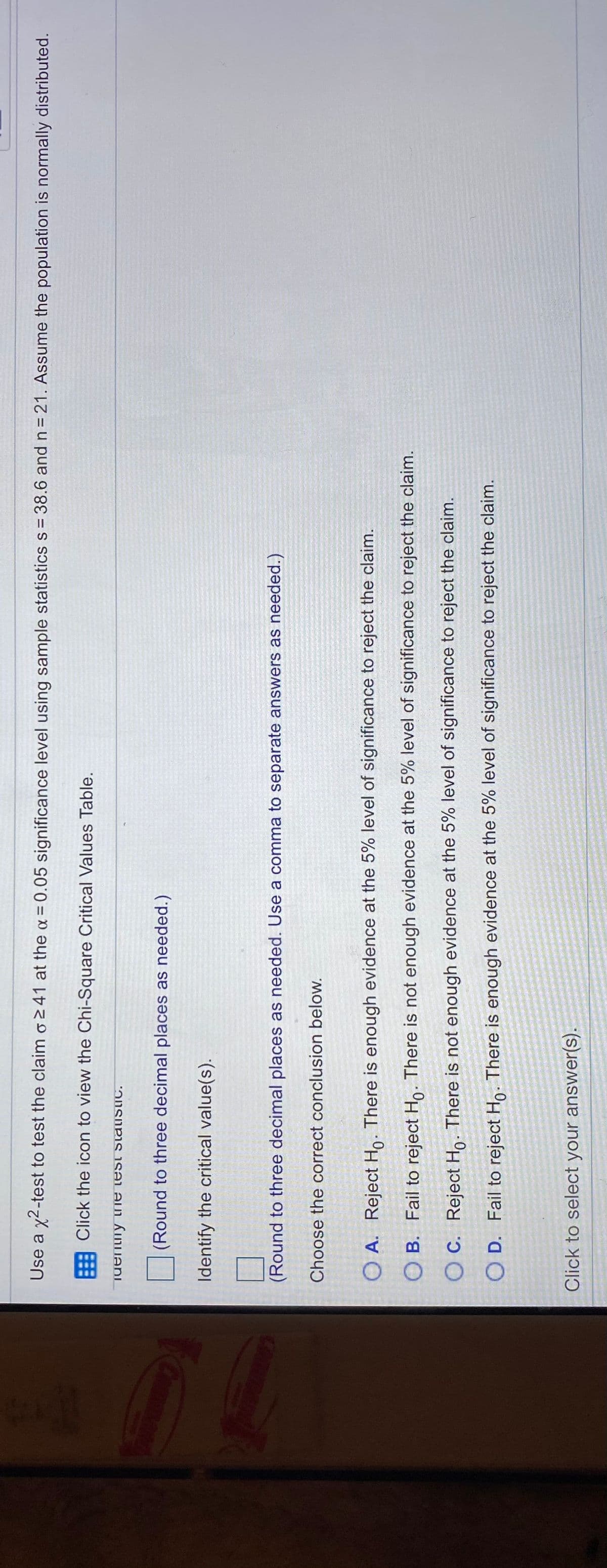 Use a x2-test to test the claim o241 at the a= 0.05 significance level using sample statistics s 38.6 and n = 21. Assume the population is normally distributed.
Click the icon to view the Chi-Square Critical Values Table.
(Round to three decimal places as needed.)
Identify the critical value(s).
(Round to three decimal places as needed. Use a comma to separate answers as needed.)
Choose the correct conclusion below.
O A. Reject Ho. There is enough evidence at the 5% level of significance to reject the claim.
O B. Fail to reject Ho. There is not enough evidence at the 5% level of significance to reject the claim.
O C. Reject Ho. There is not enough evidence at the 5% level of significance to reject the claim.
O D. Fail to reject Ho. There is enough evidence at the 5% level of significance to reject the claim.
Click to select your answer(s).

