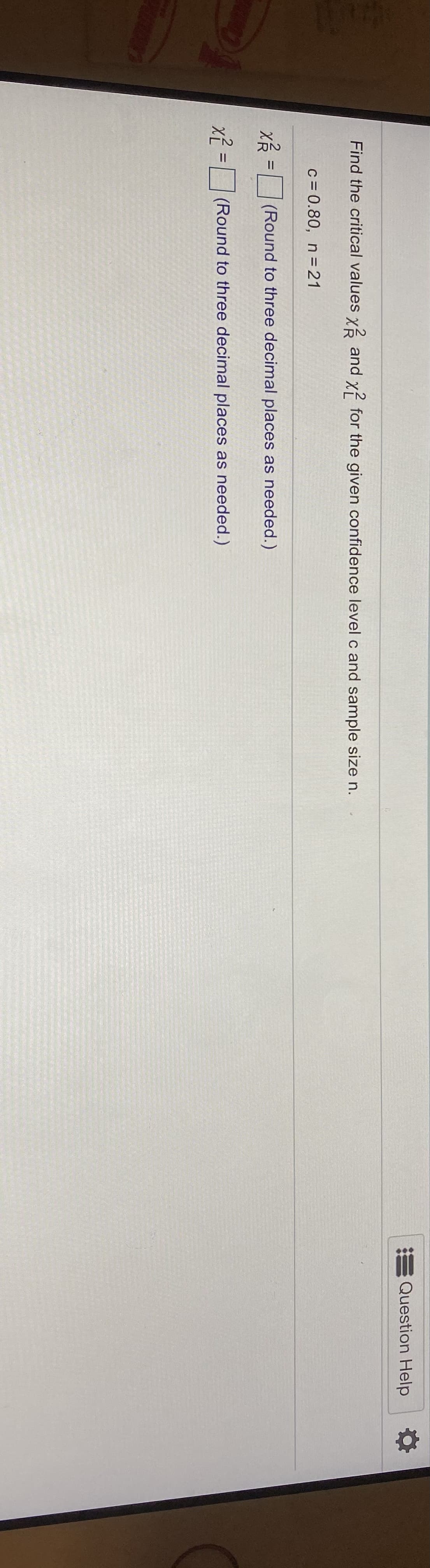 Question Help
Find the critical values x and x? for the given confidence level c and sample size n.
c = 0.80, n=21
(Round to three decimal places as needed.)
%D
x? = (Round to three decimal places as needed.)
%D
