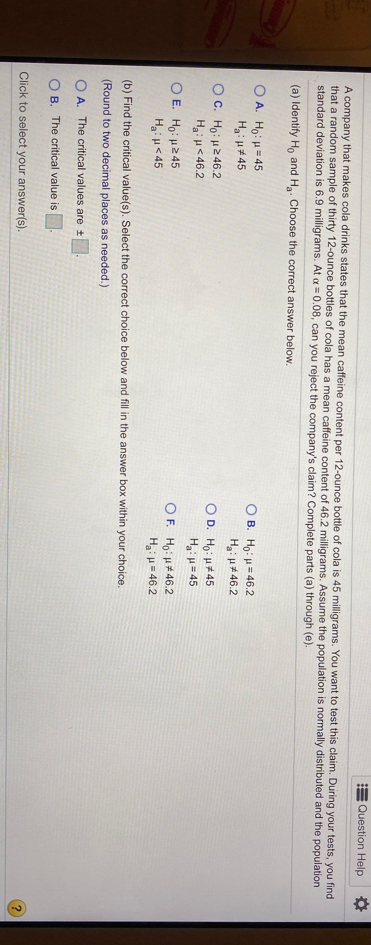 Question Help
A company that makes cola drinks states that the mean caffeine content per 12-ounce bottle of cola is 45 milligrams. You want to test this claim. During your tests, you find
that a random sample of thirty 12-ounce bottles of cola has a mean caffeine content of 46.2 milligrams. Assume the population is normally distributed and the population
standard deviation is 6.9 milligrams. At a = 0.08, can you reject the company's claim? Complete parts (a) through (e).
(a) Identify Ho and H. Choose the correct answer below.
OA.
O A. Ho: H= 45
Ha: H#45
B. Ho: µ= 46.2
Hai H#46.2
O C. Ho: H246.2
Ha: H<46.2
O D. Ho: H#45
Ha: µ= 45
%3!
O E. Ho: H245
Ha:H<45
O F. Ho: H#46.2
Hai H =46.2
OF.
%3D
(b) Find the critical value(s). Select the correct choice below and fill in the answer box within your choice.
(Round to two decimal places as needed.)
A. The critical values are +
O B. The critical value is.
Click to select your answer(s).
