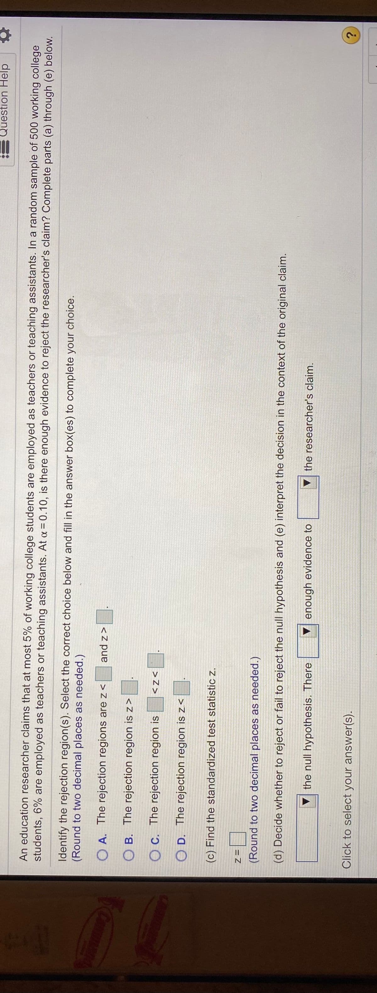 Question Help
An education researcher claims that at most 5% of working college students are employed as teachers or teaching assistants. In a random sample of 500 working college
students, 6% are employed as teachers or teaching assistants. At a = 0.10, is there enough evidence to reject the researcher's claim? Complete parts (a) through (e) below.
Identify the rejection region(s). Select the correct choice below and fill in the answer box(es) to complete your choice.
(Round to two decimal places as needed.)
O A. The rejection regions are z<
<z pue
B. The rejection region is z>
OB.
OC. The rejection region is
>Z>
O D. The rejection region isz<
(c) Find the standardized test statistic z.
= Z
(Round to two decimal places as needed.)
(d) Decide whether to reject or fail to reject the null hypothesis and (e) interpret the decision in the context of the original claim.
the null hypothesis. There
Venough evidence to
▼ the researcher's claim.
Click to select your answer(s).
