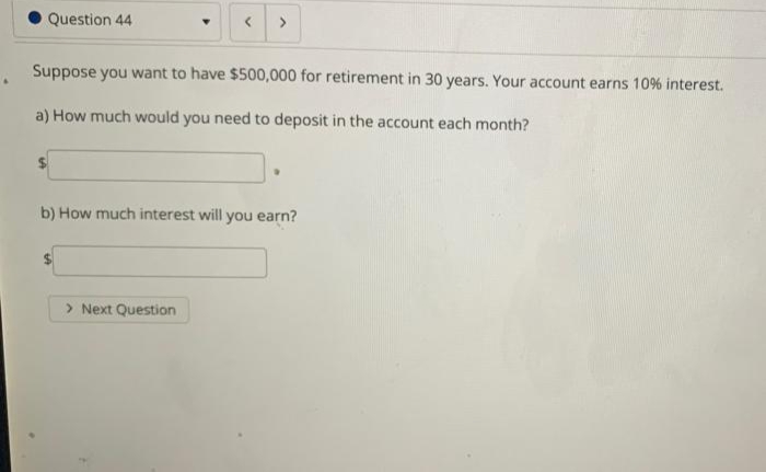 O Question 44
>
Suppose you want to have $500,000 for retirement in 30 years. Your account earns 10% interest.
a) How much would you need to deposit in the account each month?
b) How much interest will you earn?
> Next Question
