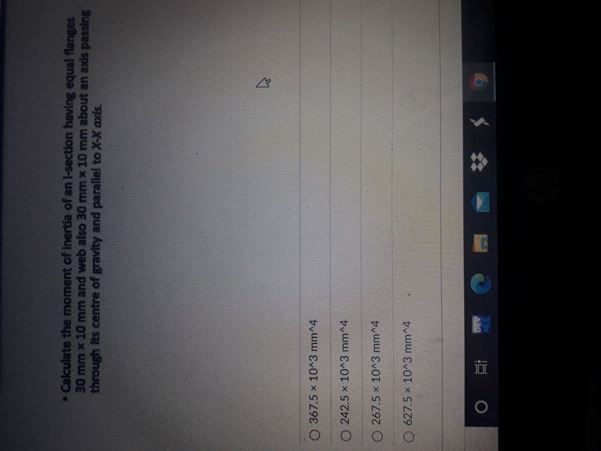 • Calculate the moment of inertia of an l-section having equal flanges
30mm x 10 mm and web also 30 mm x 10 mm about an axis passing
through Its centre of gravity and parallel to X-X axis.
O 367.5 x 10^3 mm^4
O 242.5 x 10^3 mm^4
267.5 x 10^3 mm^4
O627.5 x 10^3 mm^4
