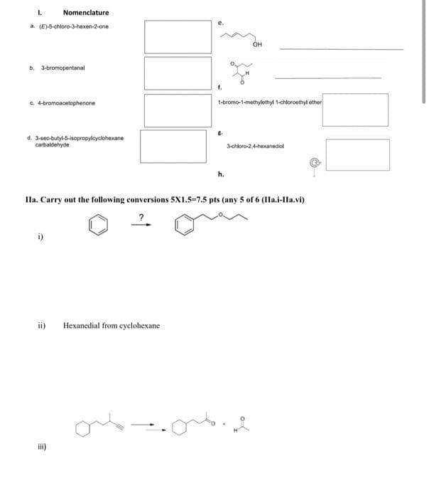 1.
Nomenclature
a. (E)-5-chloro-3-hexen-2-one
b. 3-bromopentanal
c. 4-bromoacetophenone
d. 3-sec-butyl-5-isopropylcyclohexane
carbaldehyde
ii) Hexanedial from cyclohexane
f.
iii)
1-bromo-1-methylethyl 1-chloroethyl ether
8.
h.
OH
Ila. Carry out the following conversions 5X1.5-7.5 pts (any 5 of 6 (IIa.i-IIa.vi)
3-chloro-2,4-hexanediol
2