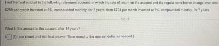 Find the final amount in the following retirement account, in which the rate of return on the account and the regular contribution change over time.
$259 per month invested at 5%, compounded monthly, for 7 years; then $724 per month invested at 7%, compounded monthly, for 7 years
What is the amount in the account after 14 years?
(Do not round until the final answer. Then round to the nearest dollar as needed)