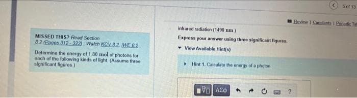 MISSED THIS? Read Section
8.2 (Pages 312-322) Watch KCV 8.2 WE 82.
Determine the energy of 1.80 mol of photons for
each of the following kinds of light. (Assume three
significant figures)
infrared radiation (1490 nm)
Express your answer using three significant figures.
View Available Hint(s)
Hint 1. Calculate the energy of a photon
G| ΑΣΦ
5 of 13
Review 1 Constants I Periodic Tal