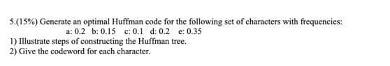 5.(15%) Generate an optimal Huffman code for the following set of characters with frequencies:
a: 0.2 b: 0.15 c: 0.1 d: 0.2 e: 0.35
1) Illustrate steps of constructing the Huffman tree.
2) Give the codeword for each character.