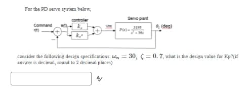 For the PD servo system below,
Command
k
Servo plant
3195
PU)-2-366
0 (deg)
consider the following design specifications: W=30, (0.7, what is the design value for Kp?(if
answer is decimal, round to 2 decimal places)