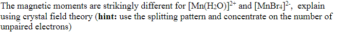 The magnetic moments are strikingly different for [Mn(H₂O)]²+ and [MnBr4]², explain
using crystal field theory (hint: use the splitting pattern and concentrate on the number of
unpaired electrons)