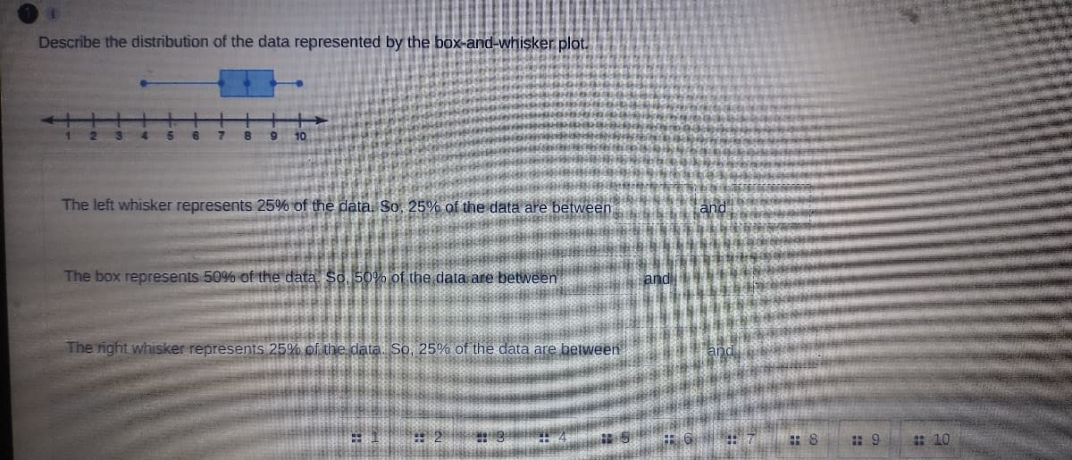 Describe the distribution of the data represented by the box-and-whisker plot.
7
10
The left whisker represents 25% of the data, So, 25% of the data are between
The box represents 50% of the data. So, 50% of the data are between
andli
The right whisker represents 25% of the data. So, 25% of the data are between
and
: 10
