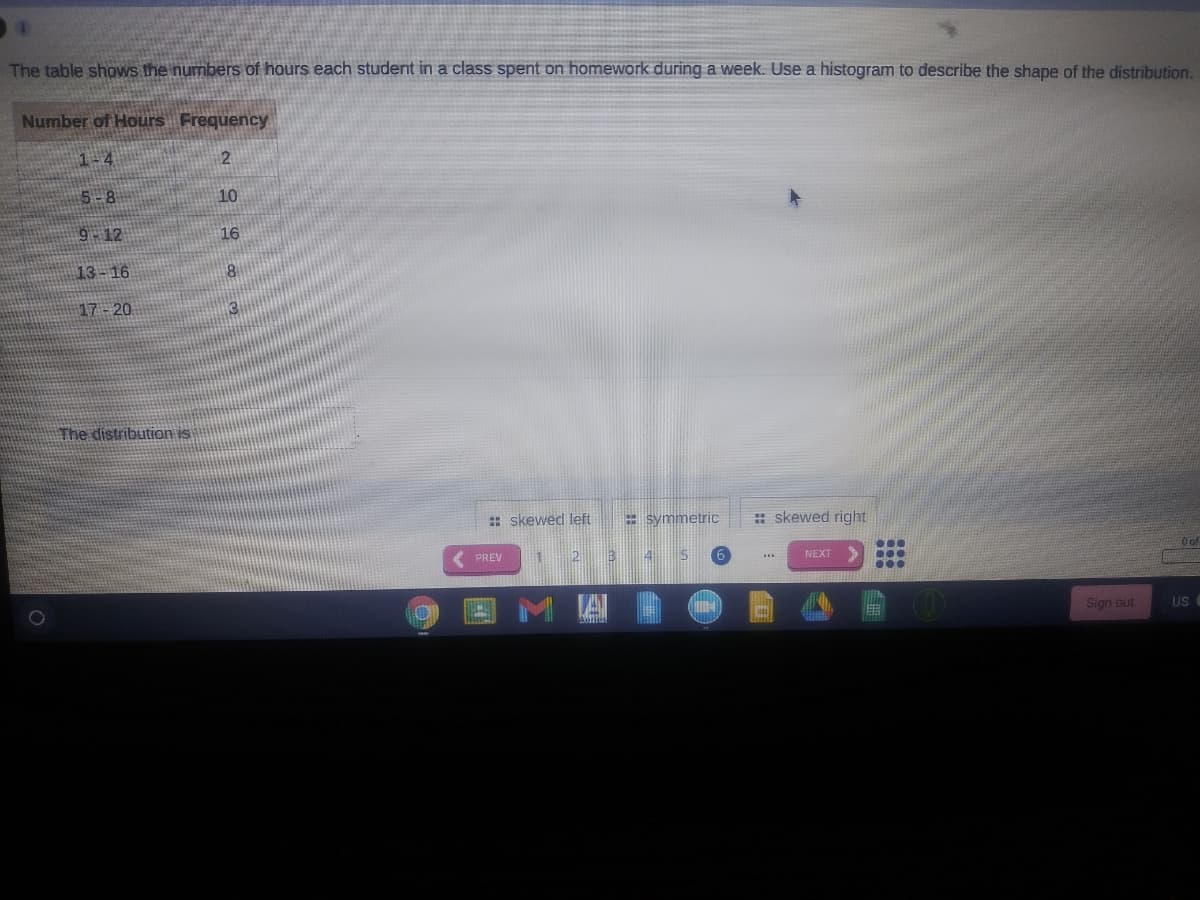 The table shows the numbers of hours each student in a class spent on homework during a week. Use a histogram to describe the shape of the distribution.
Number of Hours Frequency
1-4
5-8
10
9-12
16
13-16
17- 20
The distribution is
: skewed left
= symmetric
: skewed right
O of
...
...
...
( PREV
45
15
6
NEXT
MA
Sign out
US
