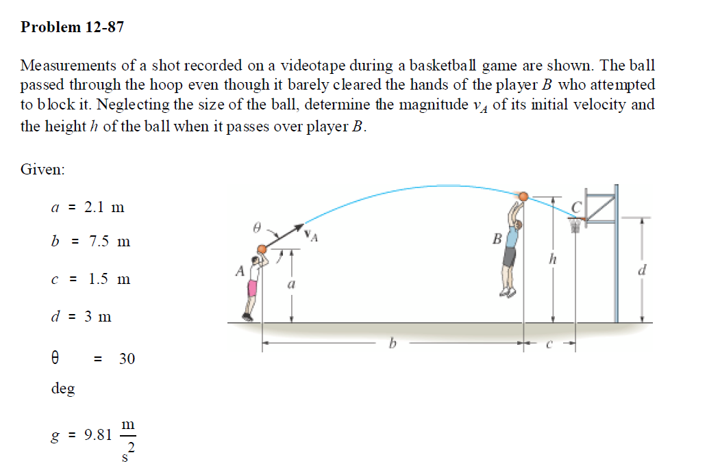 Problem 12-87
Measurements of a shot recorded on a videotape during a basketball game are shown. The ball
passed through the hoop even though it barely cleared the hands of the player B who attempted
to block it. Neglecting the size of the ball, determine the magnitude v, of its initial velocity and
the height h of the ball when it passes over player B.
Given:
a = 2.1 m
b = 7.5 m
В
c = 1.5 m
d = 3 m
30
deg
m
g = 9.81
II
