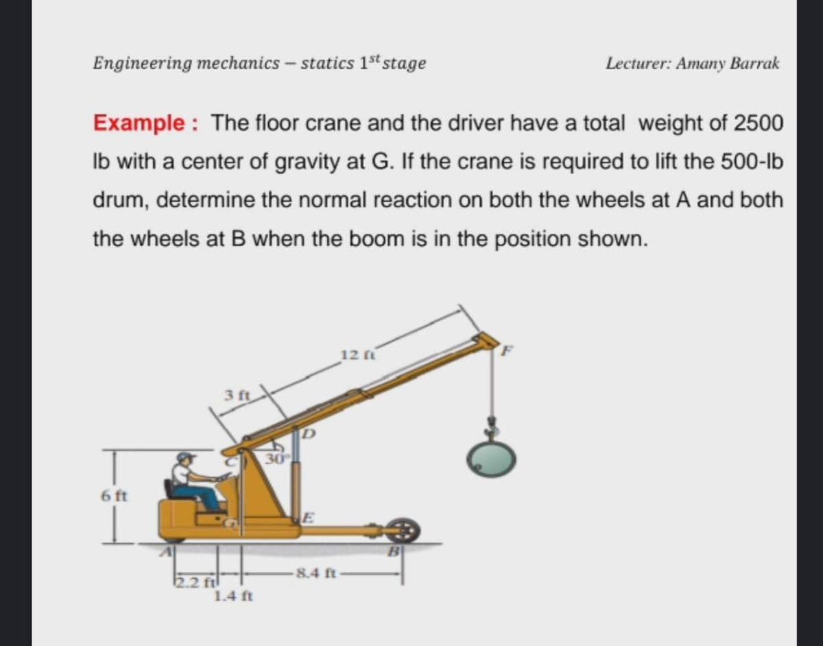 Engineering mechanics – statics 1st stage
Lecturer: Amany Barrak
Example : The floor crane and the driver have a total weight of 2500
Ib with a center of gravity at G. If the crane is required to lift the 500-lb
drum, determine the normal reaction on both the wheels at A and both
the wheels at B when the boom is in the position shown.
12
3 ft
6 ft
8.4 ft
2.2 ft
1.4 ft
