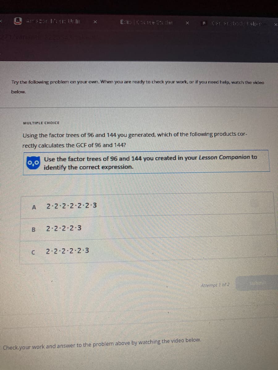 K
amazon Music Onlin
MULTIPLE CHOICE
Try the following problem on your own. When you are ready to check your work, or if you need help, watch the video
below.
0,0
Using the factor trees of 96 and 144 you generated, which of the following products cor-
rectly calculates the GCF of 96 and 144?
A
B
C
Edis Course Studen X
2-2-2-2-2-2-3
Use the factor trees of 96 and 144 you created in your Lesson Companion to
identify the correct expression.
2-2-2-2-3
A Cerersboda Felp me
2-2-2-2-2-3
Attempt 1 of 2
Check your work and answer to the problem above by watching the video below.
Ten