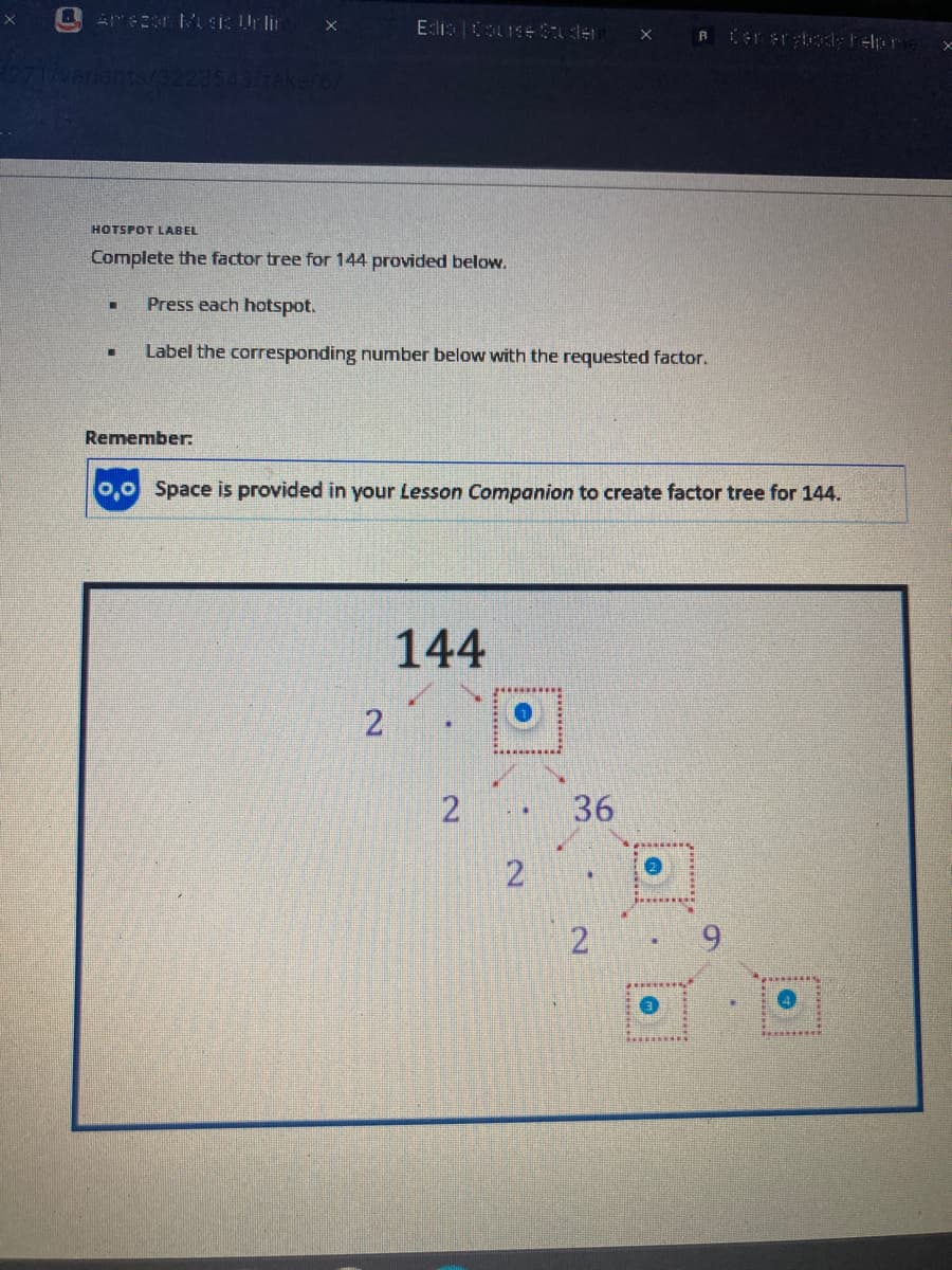 -
-
X
Remember:
3543/take/6/
HOTSPOT LABEL
Complete the factor tree for 144 provided below.
Press each hotspot.
Label the corresponding number below with the requested factor.
Edis Course Student X
2
0,0 Space is provided in your Lesson Companion to create factor tree for 144.
144
2
2
A
36
2
Cerer body help r
e
x