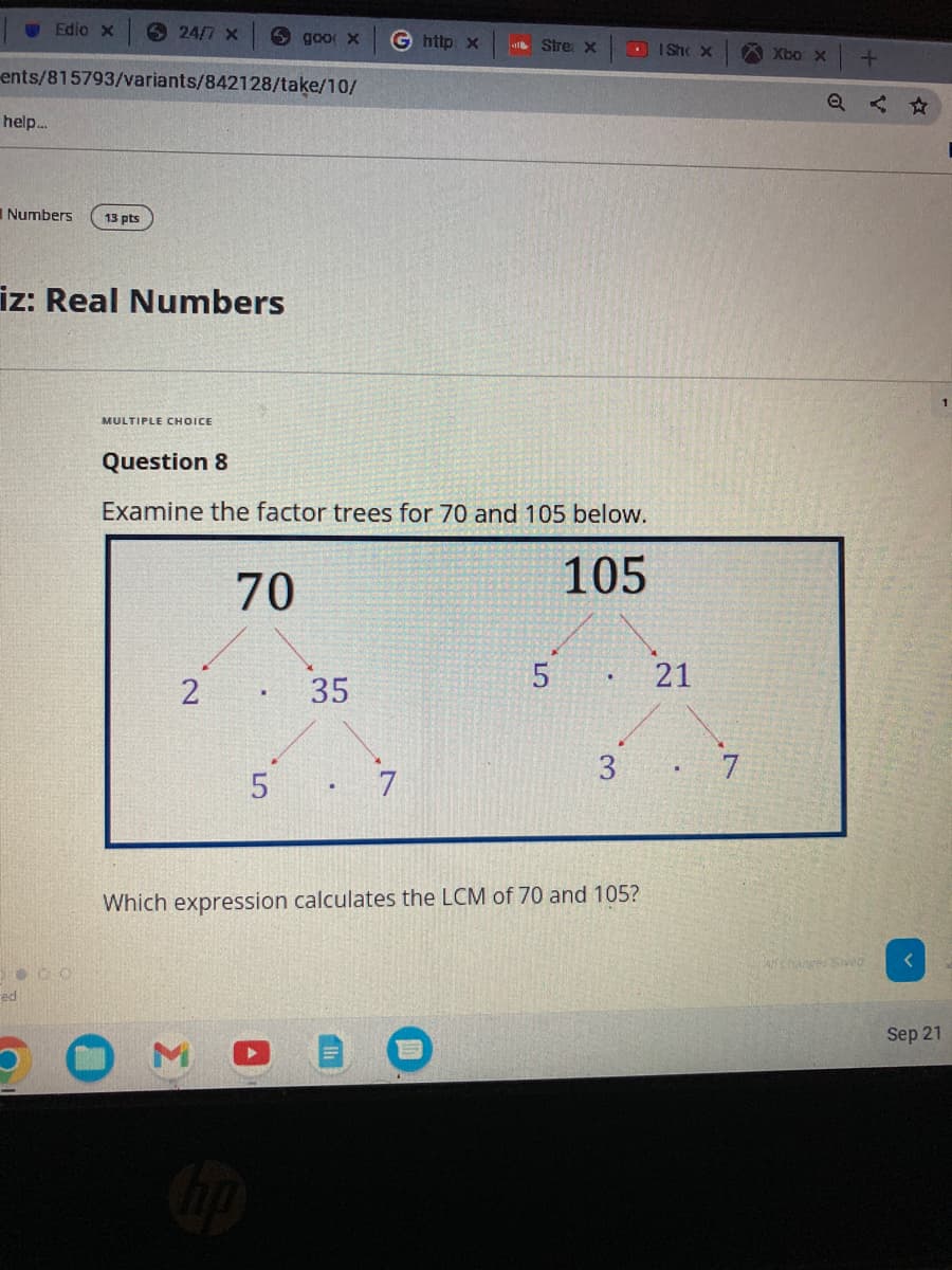 Edio x
help...
ents/815793/variants/842128/take/10/
Numbers 13 pts
24/7 X
iz: Real Numbers
Deco
ed
MULTIPLE CHOICE
goo x G http x
2
Question 8
Examine the factor trees for 70 and 105 below.
105
70
35
Stre: x
5 7
5
3
Which expression calculates the LCM of 70 and 105?
ISh x
21
7
Xbo x
+
changes Saved
Sep 21