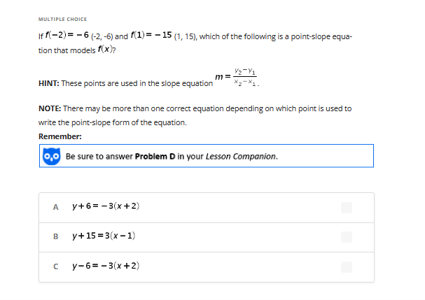 MULTIPLE CHOICE
If f(-2) = -6 (-2,-6) and f(1) = -15 (1, 15), which of the following is a point-slope equa-
tion that models f(x)?
V₂-V1
HINT: These points are used in the slope equation x₂-x1.
NOTE: There may be more than one correct equation depending on which point is used to
write the point-slope form of the equation.
Remember:
0,0 Be sure to answer Problem D in your Lesson Companion.
A
y+6=-3(x+2)
B y+15=3(x-1)
n
m=
y-6=-3(x+2)