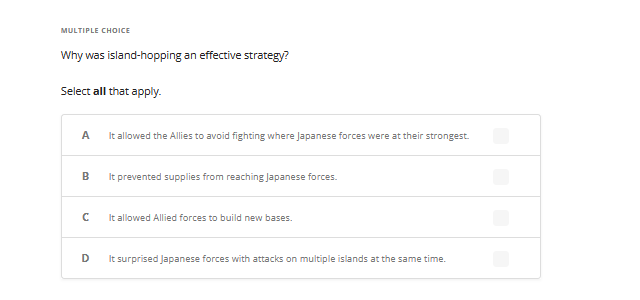 MULTIPLE CHOICE
Why was island-hopping an effective strategy?
Select all that apply.
A
It allowed the Allies to avoid fighting where Japanese forces were at their strongest.
B
с
D
It prevented supplies from reaching Japanese forces.
It allowed Allied forces to build new bases.
It surprised Japanese forces with attacks on multiple islands at the same time.