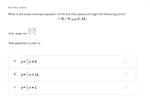 MULTIPLE CHOICE
What is the slope-intercept equation of the line that passes through the following points?
(-8,-3) and (2, 12)
Y₂-1
Hint: slope: m= x₂-X1
Then place the in y=mx+b
A y=x+9
B y=x+11
cy=x+1