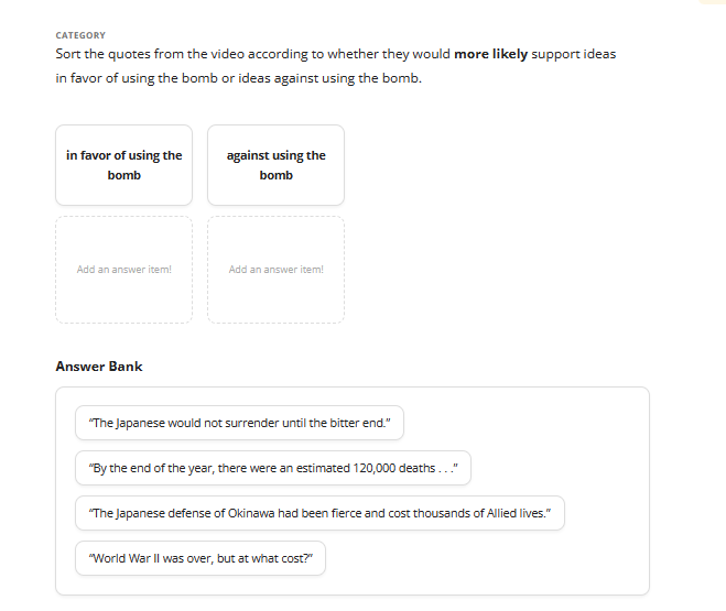 CATEGORY
Sort the quotes from the video according to whether they would more likely support ideas
in favor of using the bomb or ideas against using the bomb.
in favor of using the
bomb
Add an answer item!
Answer Bank
against using the
bomb
Add an answer item!
"The Japanese would not surrender until the bitter end."
"By the end of the year, there were an estimated 120,000 deaths..."
"The Japanese defense of Okinawa had been fierce and cost thousands of Allied lives."
"World War II was over, but at what cost?"