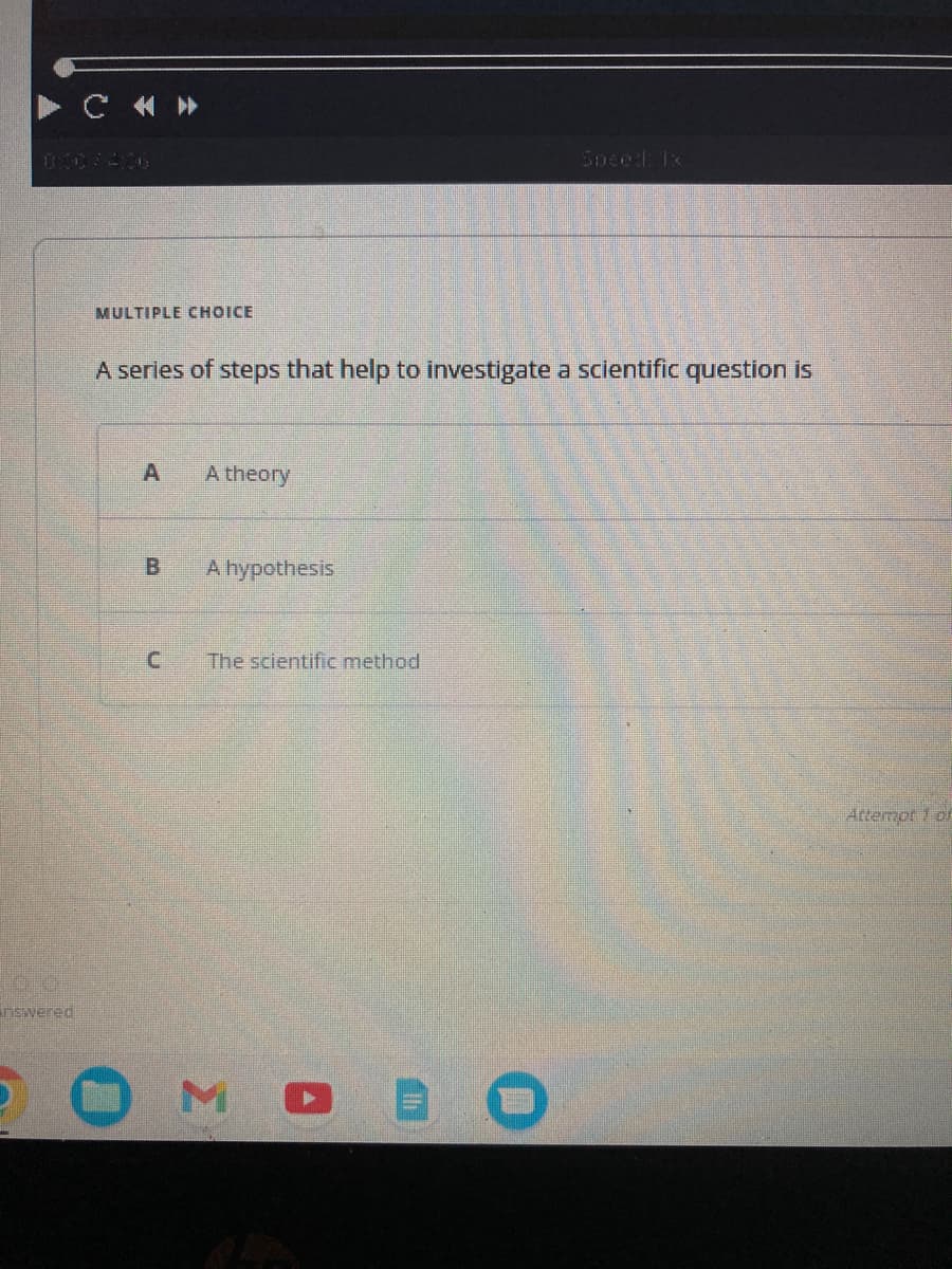 nswered
C«»
MULTIPLE CHOICE
A series of steps that help to investigate a scientific question is
A
B
A theory
A hypothesis
The scientific method
Speed: 1x
MO
Attempt of